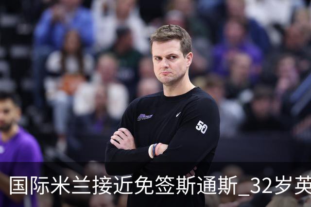 国际米兰接近免签斯通斯 32岁英格兰中卫世界杯表现成关键筹码